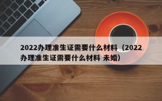 2022办理准生证需要什么材料（2022办理准生证需要什么材料 未婚）