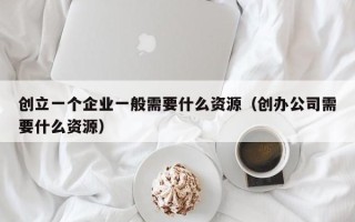 创立一个企业一般需要什么资源（创办公司需要什么资源）