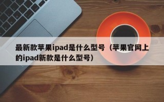 最新款苹果ipad是什么型号（苹果官网上的ipad新款是什么型号）