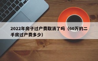 2022年房子过户费取消了吗（60万的二手房过户费多少）