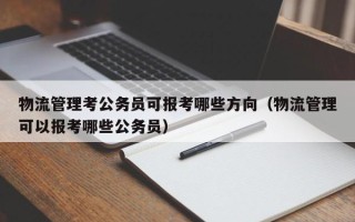 物流管理考公务员可报考哪些方向（物流管理可以报考哪些公务员）