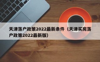 天津落户政策2022最新条件（天津买房落户政策2022最新版）