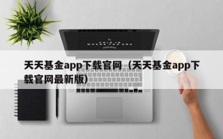 天天基金app下载官网（天天基金app下载官网最新版）