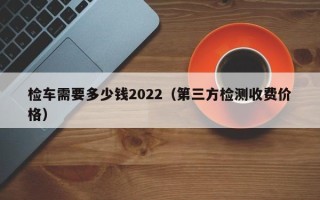 检车需要多少钱2022（第三方检测收费价格）