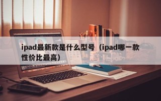 ipad最新款是什么型号（ipad哪一款性价比最高）