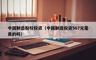 中国制造股权投资（中国制造投资567元是真的吗）