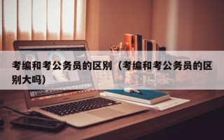 考编和考公务员的区别（考编和考公务员的区别大吗）