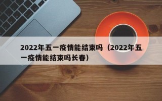 2022年五一疫情能结束吗（2022年五一疫情能结束吗长春）