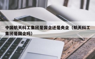 中国航天科工集团是国企还是央企（航天科工集团是国企吗）