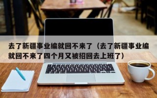 去了新疆事业编就回不来了（去了新疆事业编就回不来了四个月又被招回去上班了）