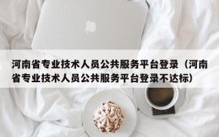 河南省专业技术人员公共服务平台登录（河南省专业技术人员公共服务平台登录不达标）