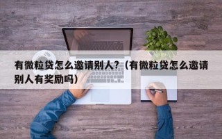 有微粒贷怎么邀请别人?（有微粒贷怎么邀请别人有奖励吗）