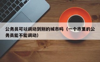 公务员可以调动到别的城市吗（一个市里的公务员能不能调动）