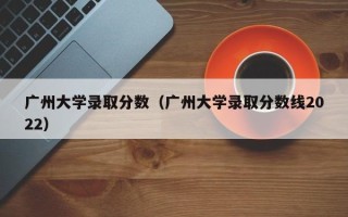 广州大学录取分数（广州大学录取分数线2022）