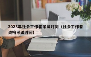 2023年社会工作者考试时间（社会工作者资格考试时间）