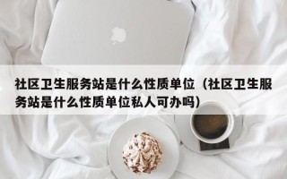 社区卫生服务站是什么性质单位（社区卫生服务站是什么性质单位私人可办吗）