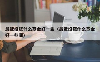 最近投资什么基金好一些（最近投资什么基金好一些呢）