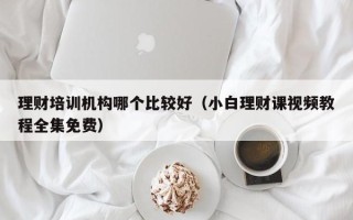 理财培训机构哪个比较好（小白理财课视频教程全集免费）