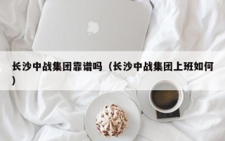 长沙中战集团靠谱吗（长沙中战集团上班如何）