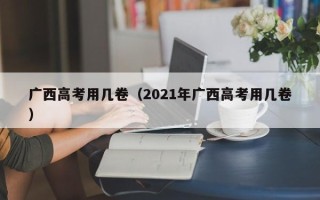 广西高考用几卷（2021年广西高考用几卷）