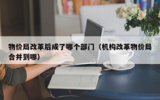 物价局改革后成了哪个部门（机构改革物价局合并到哪）