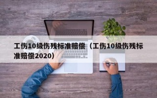 工伤10级伤残标准赔偿（工伤10级伤残标准赔偿2020）