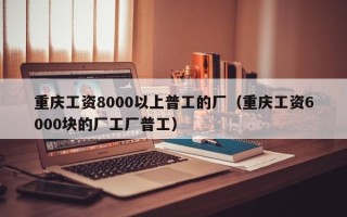 重庆工资8000以上普工的厂（重庆工资6000块的厂工厂普工）