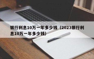 银行利息10万一年多少钱（2023银行利息10万一年多少钱）