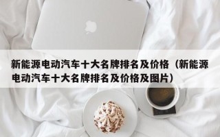 新能源电动汽车十大名牌排名及价格（新能源电动汽车十大名牌排名及价格及图片）