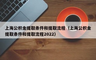 上海公积金提取条件和提取流程（上海公积金提取条件和提取流程2022）