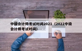 中级会计师考试时间2021（2022中级会计师考试时间）