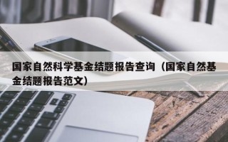 国家自然科学基金结题报告查询（国家自然基金结题报告范文）