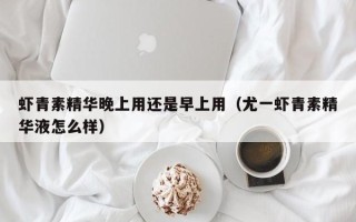 虾青素精华晚上用还是早上用（尤一虾青素精华液怎么样）