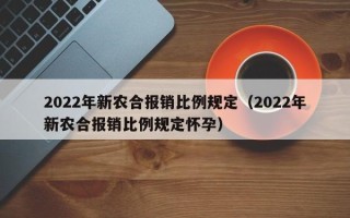 2022年新农合报销比例规定（2022年新农合报销比例规定怀孕）