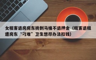 女租客退房房东挑刺马桶不退押金（租客退租遭房东“刁难”卫生想尽办法扣钱）