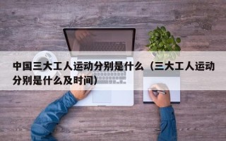 中国三大工人运动分别是什么（三大工人运动分别是什么及时间）