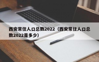 西安常住人口总数2022（西安常住人口总数2022是多少）