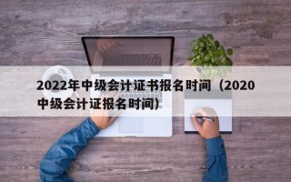 2022年中级会计证书报名时间（2020中级会计证报名时间）