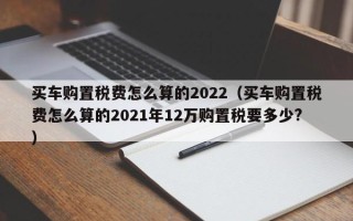 买车购置税费怎么算的2022（买车购置税费怎么算的2021年12万购置税要多少?）