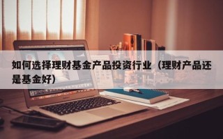 如何选择理财基金产品投资行业（理财产品还是基金好）