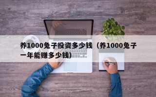 养1000兔子投资多少钱（养1000兔子一年能赚多少钱）