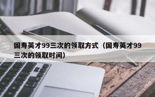 国寿英才99三次的领取方式（国寿英才99三次的领取时间）