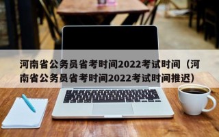 河南省公务员省考时间2022考试时间（河南省公务员省考时间2022考试时间推迟）