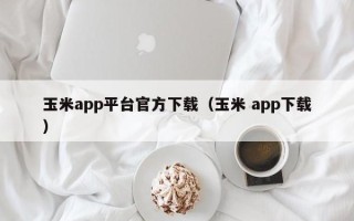 玉米app平台官方下载（玉米 app下载）