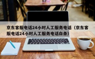 京东客服电话24小时人工服务电话（京东客服电话24小时人工服务电话白条）