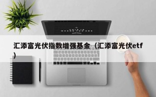 汇添富光伏指数增强基金（汇添富光伏etf）