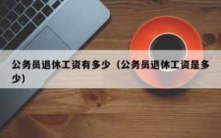 公务员退休工资有多少（公务员退休工资是多少）