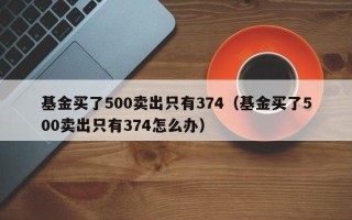 基金买了500卖出只有374（基金买了500卖出只有374怎么办）