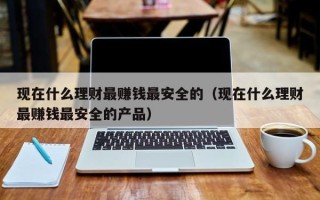 现在什么理财最赚钱最安全的（现在什么理财最赚钱最安全的产品）