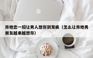 异地恋一招让男人想你到发疯（怎么让异地男朋友越来越想你）